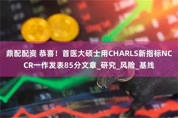 鼎配配资 恭喜!首医大硕士用CHARLS新指标NCCR一作发表85分文章_研究_风险_基线