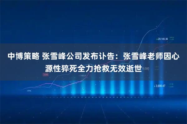 中博策略 张雪峰公司发布讣告：张雪峰老师因心源性猝死全力抢救无效逝世