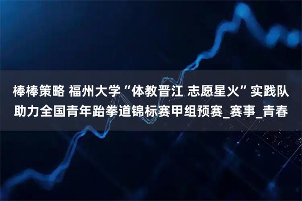 棒棒策略 福州大学“体教晋江 志愿星火”实践队助力全国青年跆拳道锦标赛甲组预赛_赛事_青春