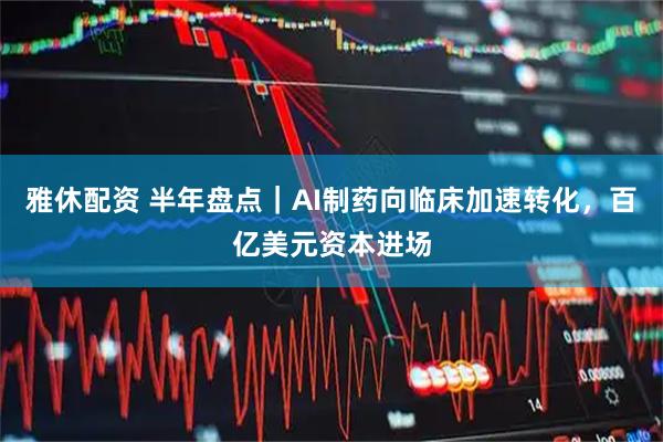 雅休配资 半年盘点｜AI制药向临床加速转化，百亿美元资本进场