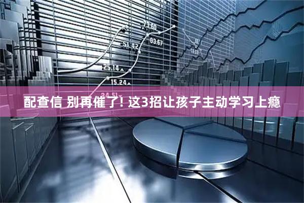 配查信 别再催了! 这3招让孩子主动学习上瘾