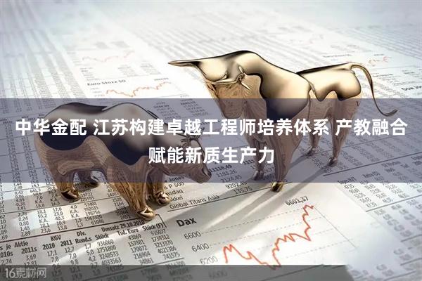 中华金配 江苏构建卓越工程师培养体系 产教融合赋能新质生产力