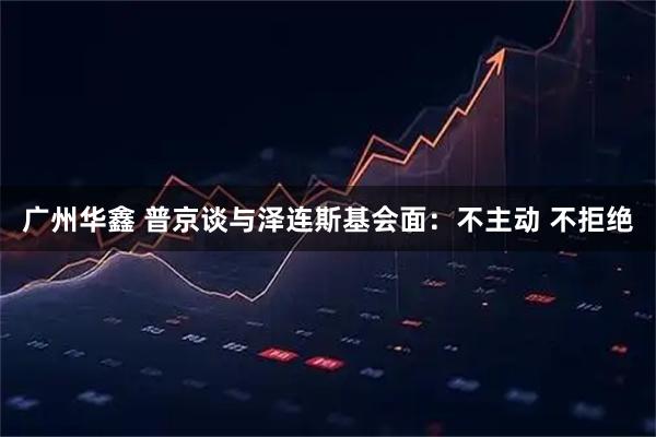 广州华鑫 普京谈与泽连斯基会面：不主动 不拒绝