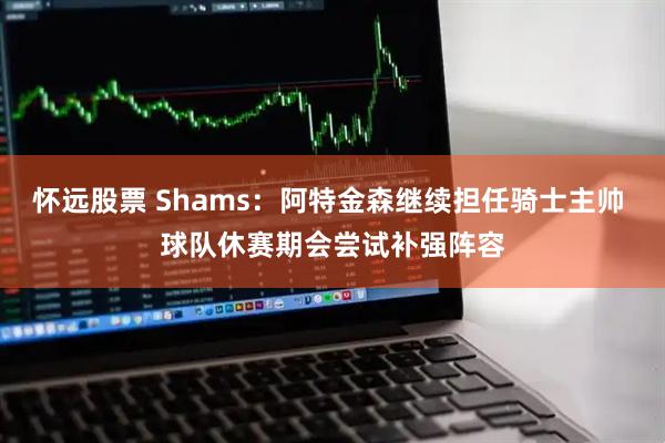 怀远股票 Shams：阿特金森继续担任骑士主帅 球队休赛期会尝试补强阵容