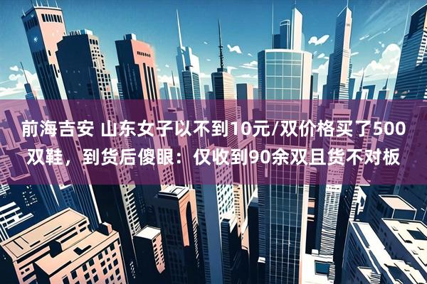 前海吉安 山东女子以不到10元/双价格买了500双鞋，到货后傻眼：仅收到90余双且货不对板