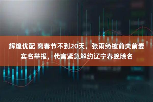 辉煌优配 离春节不到20天，张雨绮被前夫前妻实名举报，代言紧急解约辽宁春晚除名