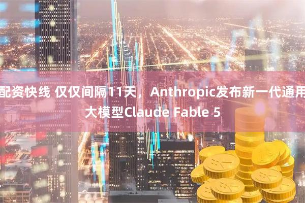 配资快线 仅仅间隔11天，Anthropic发布新一代通用大模型Claude Fable 5