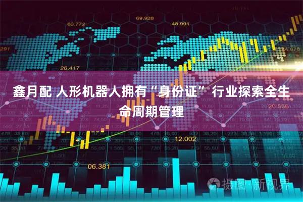 鑫月配 人形机器人拥有“身份证” 行业探索全生命周期管理