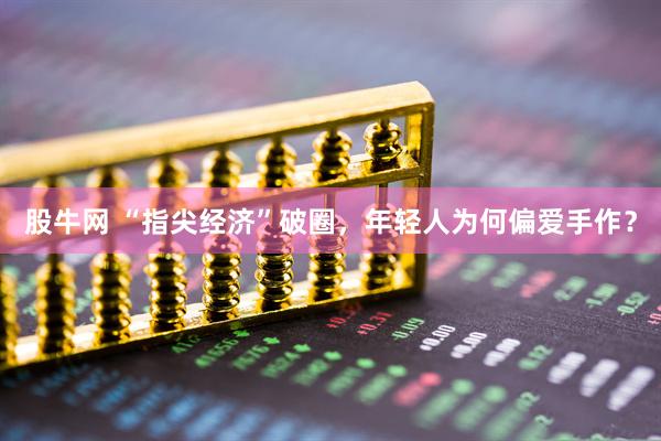 股牛网 “指尖经济”破圈，年轻人为何偏爱手作？