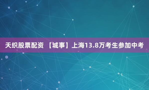 天织股票配资 【城事】上海13.8万考生参加中考