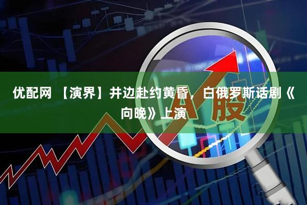 优配网 【演界】井边赴约黄昏,白俄罗斯话剧《向晚》上演