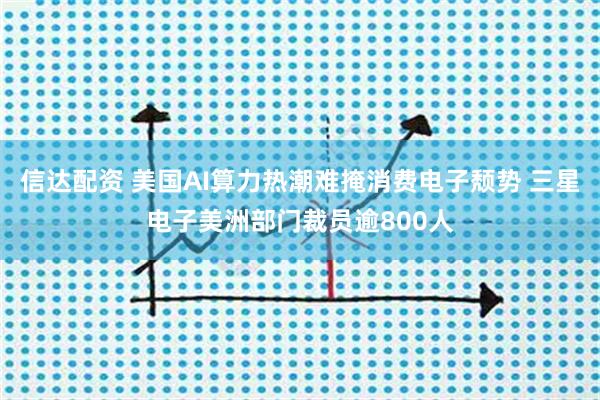 信达配资 美国AI算力热潮难掩消费电子颓势 三星电子美洲部门裁员逾800人