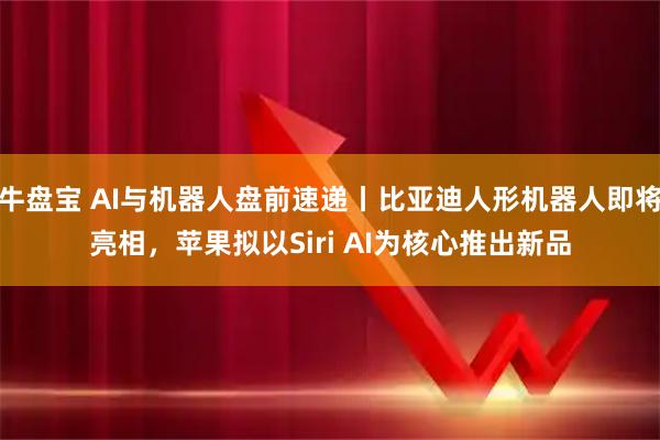 牛盘宝 AI与机器人盘前速递丨比亚迪人形机器人即将亮相,苹果拟以Siri AI为核心推出新品