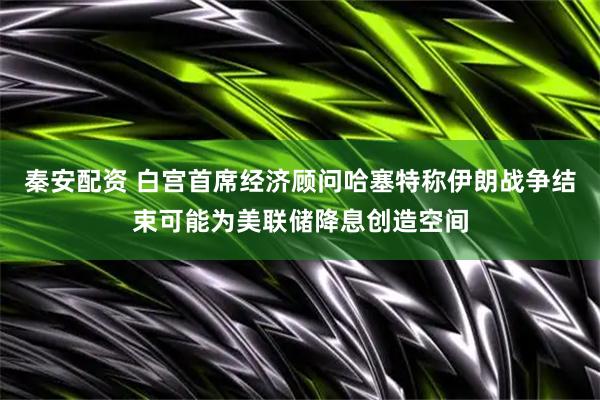 秦安配资 白宫首席经济顾问哈塞特称伊朗战争结束可能为美联储降息创造空间
